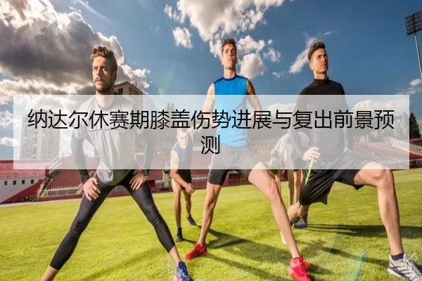 纳达尔休赛期膝盖伤势进展与复出前景预测